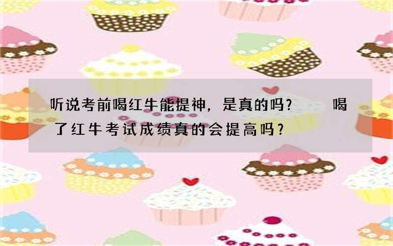 听说考前喝红牛能提神，是真的吗？  喝了红牛考试成绩真的会提高吗？